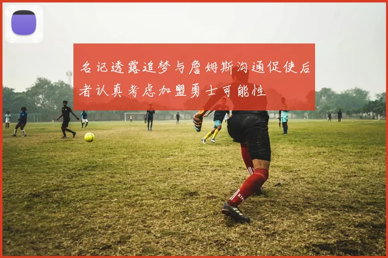 名记透露追梦与詹姆斯沟通促使后者认真考虑加盟勇士可能性