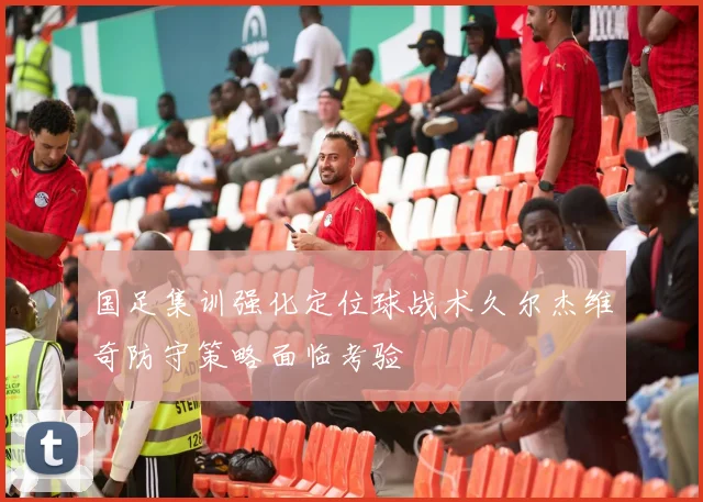 国足集训强化定位球战术久尔杰维奇防守策略面临考验