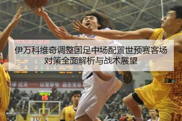 伊万科维奇调整国足中场配置世预赛客场对策全面解析与战术展望