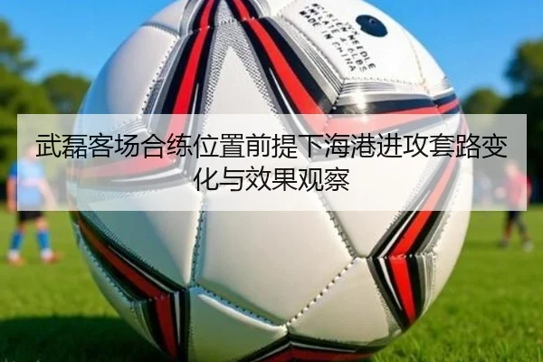 武磊客场合练位置前提下海港进攻套路变化与效果观察