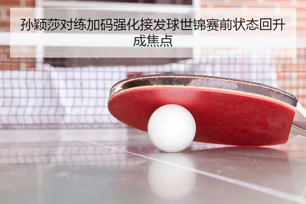 孙颖莎对练加码强化接发球世锦赛前状态回升成焦点