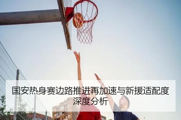 国安热身赛边路推进再加速与新援适配度深度分析