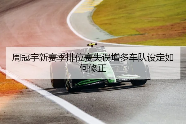 周冠宇新赛季排位赛失误增多车队设定如何修正